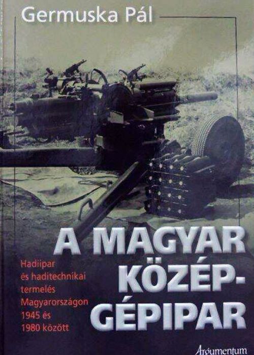A magyar középgépipar. Hadiipar és haditechnikai termelés Magyarországon 1945–1980 között